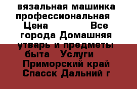 вязальная машинка профессиональная › Цена ­ 15 000 - Все города Домашняя утварь и предметы быта » Услуги   . Приморский край,Спасск-Дальний г.